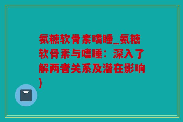 氨糖软骨素嗜睡_氨糖软骨素与嗜睡：深入了解两者关系及潜在影响)