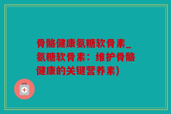 骨骼健康氨糖软骨素_氨糖软骨素：维护骨骼健康的关键营养素)