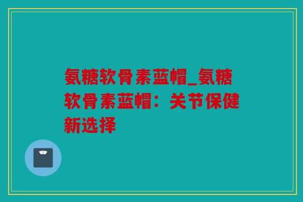 氨糖软骨素蓝帽_氨糖软骨素蓝帽：关节保健新选择