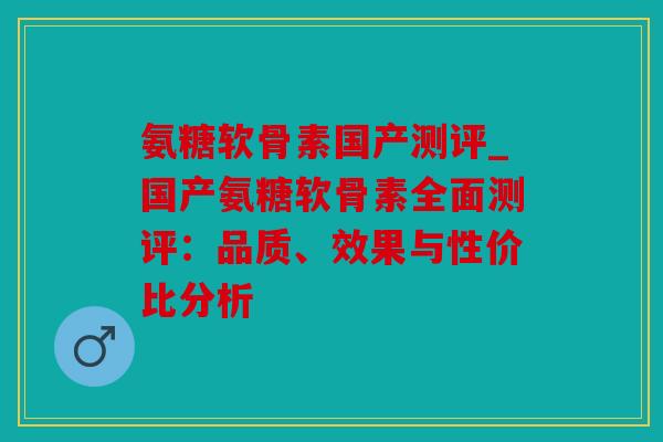 氨糖软骨素国产测评_国产氨糖软骨素全面测评：品质、效果与性价比分析