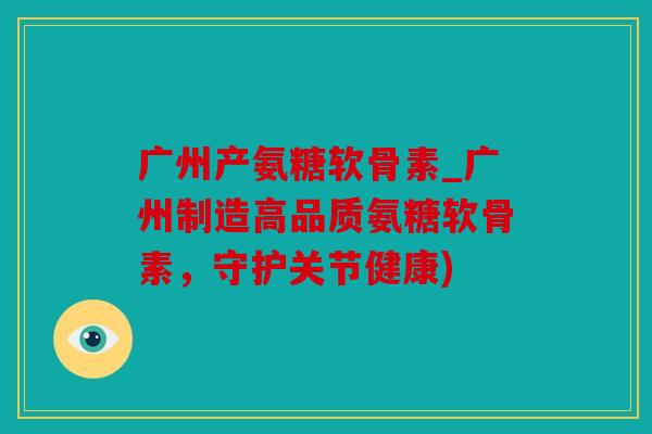 广州产氨糖软骨素_广州制造高品质氨糖软骨素，守护关节健康)
