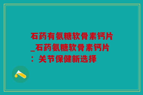 石药有氨糖软骨素钙片_石药氨糖软骨素钙片：关节保健新选择