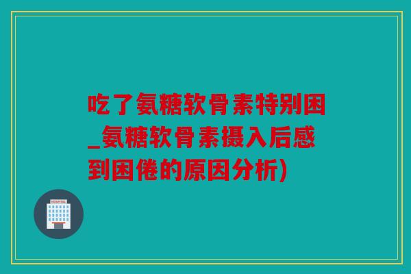 吃了氨糖软骨素特别困_氨糖软骨素摄入后感到困倦的原因分析)