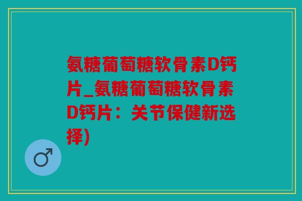 氨糖葡萄糖软骨素D钙片_氨糖葡萄糖软骨素D钙片：关节保健新选择)