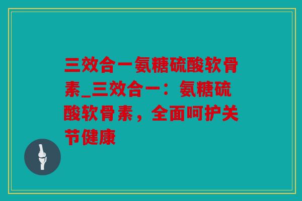 三效合一氨糖硫酸软骨素_三效合一：氨糖硫酸软骨素，全面呵护关节健康