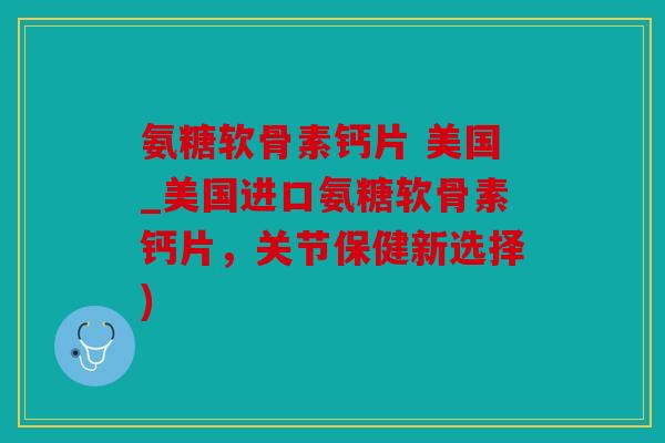 氨糖软骨素钙片 美国_美国进口氨糖软骨素钙片，关节保健新选择)