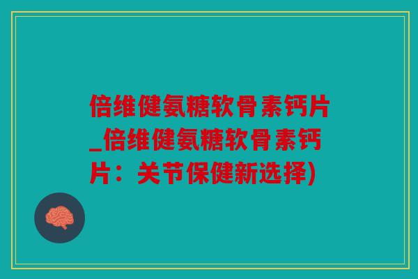 倍维健氨糖软骨素钙片_倍维健氨糖软骨素钙片：关节保健新选择)