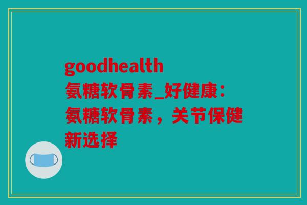 goodhealth氨糖软骨素_好健康：氨糖软骨素，关节保健新选择