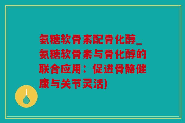 氨糖软骨素配骨化醇_氨糖软骨素与骨化醇的联合应用：促进骨骼健康与关节灵活)