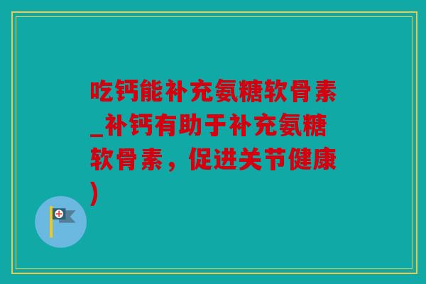 吃钙能补充氨糖软骨素_补钙有助于补充氨糖软骨素，促进关节健康)
