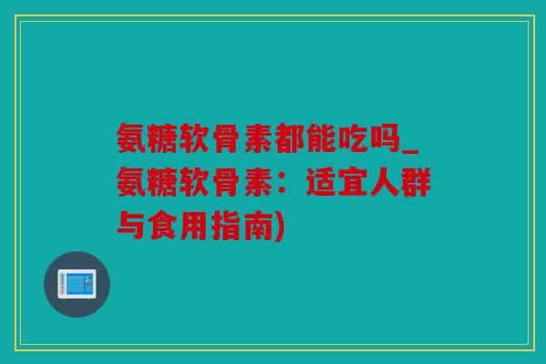 氨糖软骨素都能吃吗_氨糖软骨素：适宜人群与食用指南)