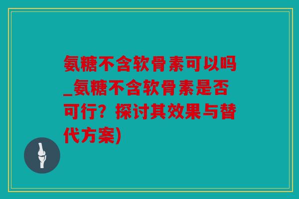 氨糖不含软骨素可以吗_氨糖不含软骨素是否可行？探讨其效果与替代方案)