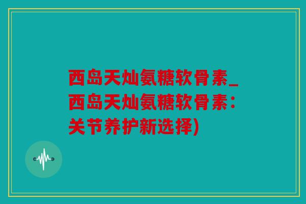西岛天灿氨糖软骨素_西岛天灿氨糖软骨素：关节养护新选择)
