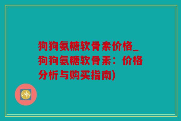狗狗氨糖软骨素价格_狗狗氨糖软骨素：价格分析与购买指南)