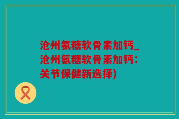 沧州氨糖软骨素加钙_沧州氨糖软骨素加钙：关节保健新选择)