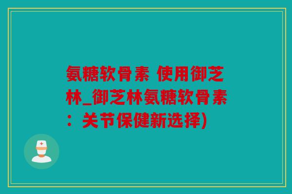 氨糖软骨素 使用御芝林_御芝林氨糖软骨素：关节保健新选择)