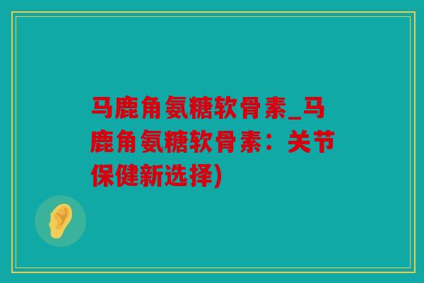 马鹿角氨糖软骨素_马鹿角氨糖软骨素：关节保健新选择)