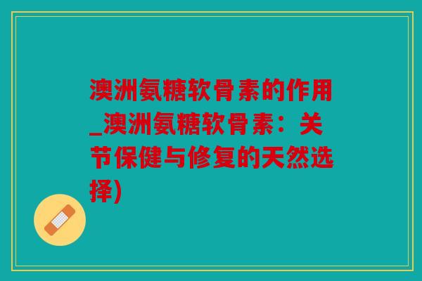澳洲氨糖软骨素的作用_澳洲氨糖软骨素：关节保健与修复的天然选择)