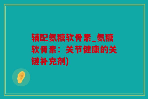 辅配氨糖软骨素_氨糖软骨素：关节健康的关键补充剂)
