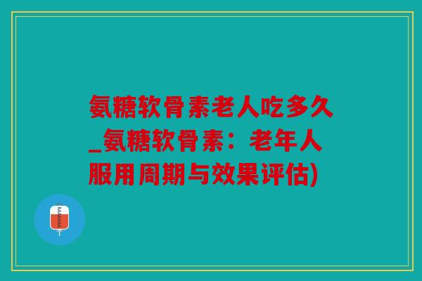 氨糖软骨素老人吃多久_氨糖软骨素：老年人服用周期与效果评估)