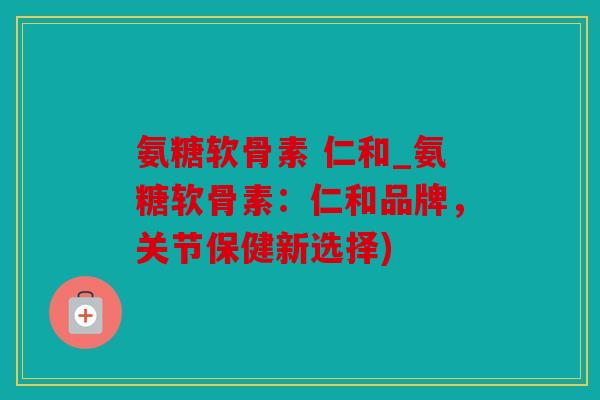 氨糖软骨素 仁和_氨糖软骨素：仁和品牌，关节保健新选择)