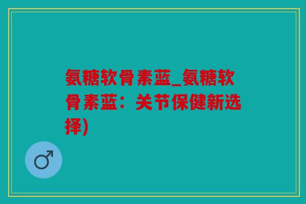 氨糖软骨素蓝_氨糖软骨素蓝：关节保健新选择)
