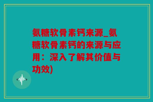 氨糖软骨素钙来源_氨糖软骨素钙的来源与应用：深入了解其价值与功效)