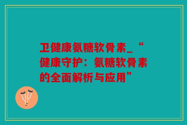 卫健康氨糖软骨素_“健康守护：氨糖软骨素的全面解析与应用”