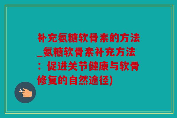 补充氨糖软骨素的方法_氨糖软骨素补充方法：促进关节健康与软骨修复的自然途径)