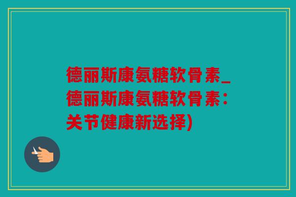 德丽斯康氨糖软骨素_德丽斯康氨糖软骨素：关节健康新选择)
