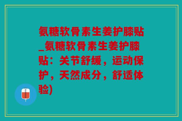 氨糖软骨素生姜护膝贴_氨糖软骨素生姜护膝贴：关节舒缓，运动保护，天然成分，舒适体验)
