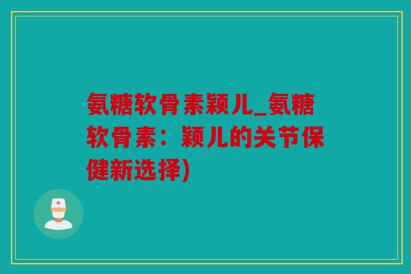 氨糖软骨素颖儿_氨糖软骨素：颖儿的关节保健新选择)