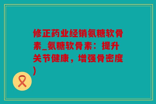 修正药业经销氨糖软骨素_氨糖软骨素：提升关节健康，增强骨密度)