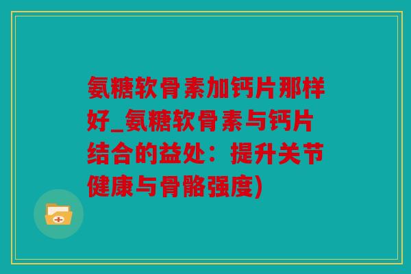 氨糖软骨素加钙片那样好_氨糖软骨素与钙片结合的益处：提升关节健康与骨骼强度)