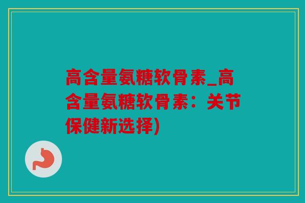 高含量氨糖软骨素_高含量氨糖软骨素：关节保健新选择)
