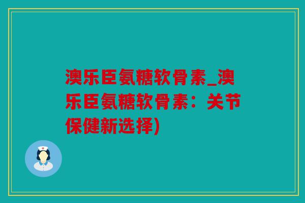 澳乐臣氨糖软骨素_澳乐臣氨糖软骨素：关节保健新选择)