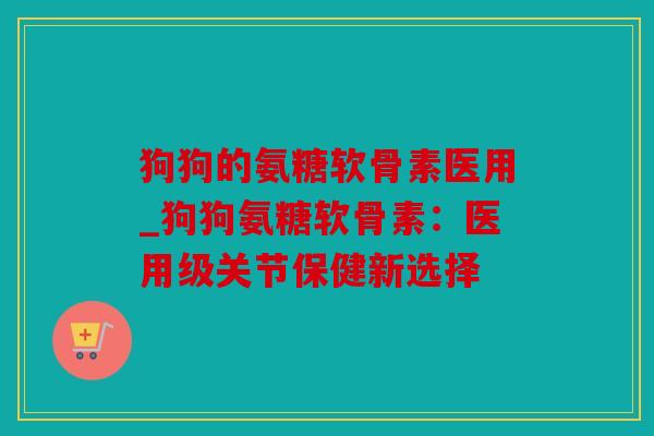 狗狗的氨糖软骨素医用_狗狗氨糖软骨素：医用级关节保健新选择
