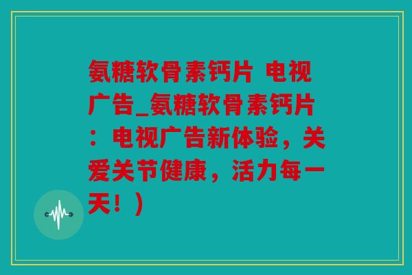 氨糖软骨素钙片 电视广告_氨糖软骨素钙片：电视广告新体验，关爱关节健康，活力每一天！)