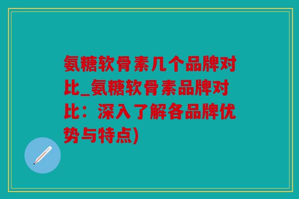 氨糖软骨素几个品牌对比_氨糖软骨素品牌对比：深入了解各品牌优势与特点)