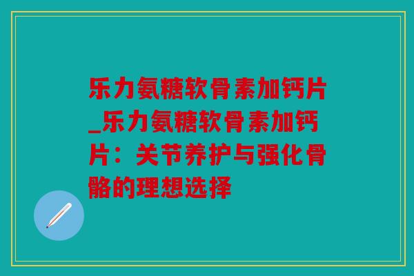 乐力氨糖软骨素加钙片_乐力氨糖软骨素加钙片：关节养护与强化骨骼的理想选择