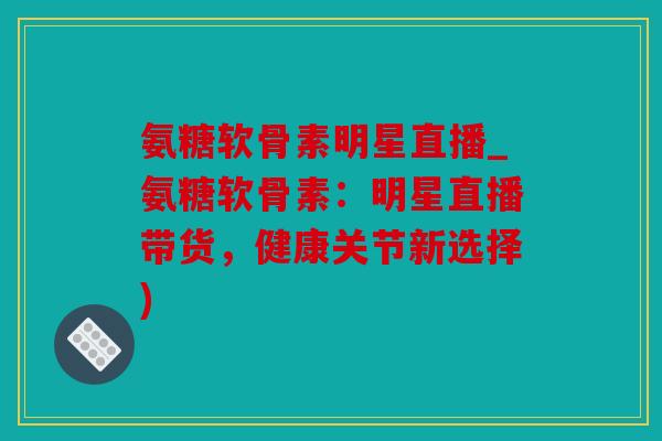氨糖软骨素明星直播_氨糖软骨素：明星直播带货，健康关节新选择)