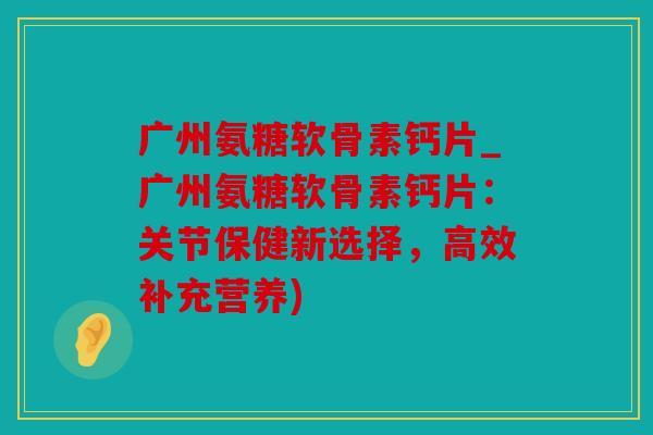 广州氨糖软骨素钙片_广州氨糖软骨素钙片：关节保健新选择，高效补充营养)