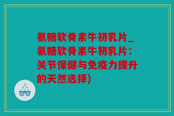 氨糖软骨素牛初乳片_氨糖软骨素牛初乳片：关节保健与免疫力提升的天然选择)