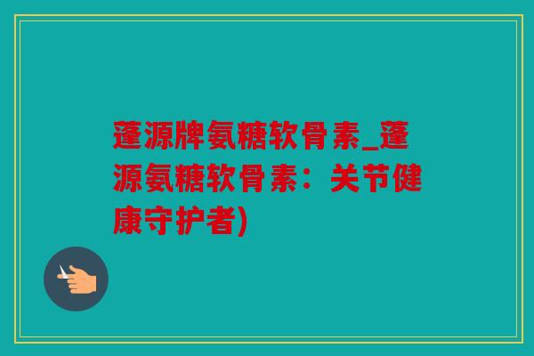 蓬源牌氨糖软骨素_蓬源氨糖软骨素：关节健康守护者)