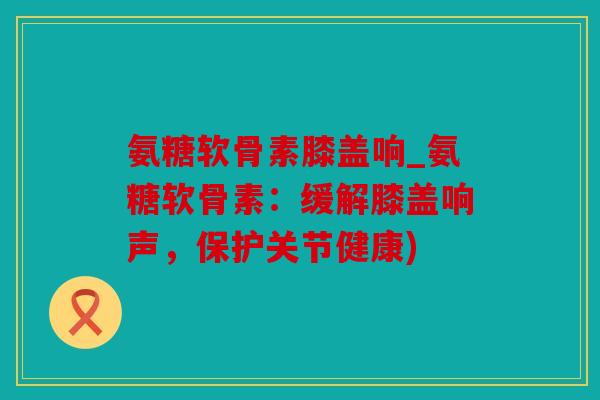 氨糖软骨素膝盖响_氨糖软骨素：缓解膝盖响声，保护关节健康)
