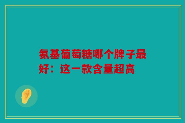 氨基葡萄糖哪个牌子最好：这一款含量超高