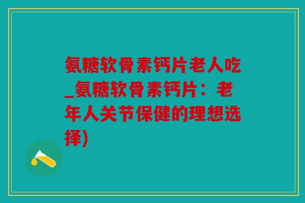 氨糖软骨素钙片老人吃_氨糖软骨素钙片：老年人关节保健的理想选择)