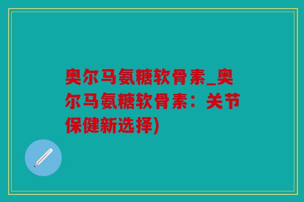 奥尔马氨糖软骨素_奥尔马氨糖软骨素：关节保健新选择)