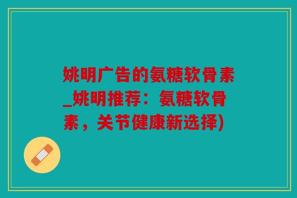 姚明广告的氨糖软骨素_姚明推荐：氨糖软骨素，关节健康新选择)