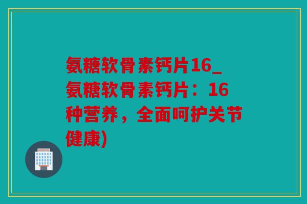 氨糖软骨素钙片16_氨糖软骨素钙片：16种营养，全面呵护关节健康)